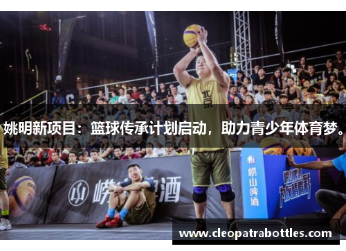 姚明新项目：篮球传承计划启动，助力青少年体育梦。
