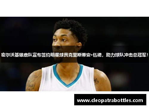 密尔沃基雄鹿队宣布签约明星球员克里斯蒂安·伍德，助力球队冲击总冠军！